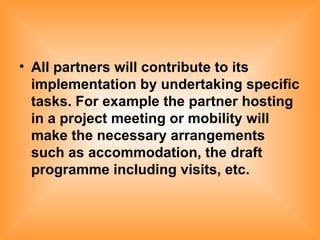 All partners will contribute to its implementation by undertaking specific tasks. For example the partner hosting in a project meeting or mobility will make the necessary arrangements such as accommodation, the draft programme including visits, etc. 