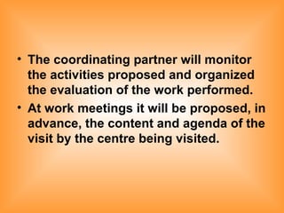 The coordinating partner will monitor the activities proposed and organized the evaluation of the work performed. At work meetings it will be proposed, in advance, the content and agenda of the visit by the centre being visited. 