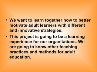 We want to learn together how to better motivate adult learners with different and innovative strategies. This project is going to be a learning experience for our organitations. We are going to know other teaching practices and methods for adult education. 