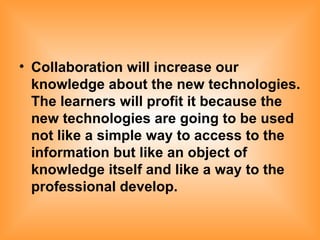 Collaboration will increase our knowledge about the new technologies. The learners will profit it because the new technologies are going to be used not like a simple way to access to the information but like an object of knowledge itself and like a way to the professional develop. 