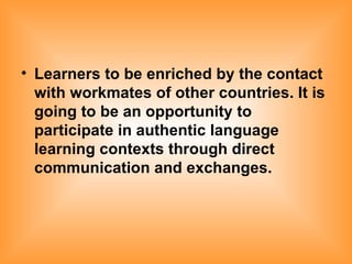Learners to be enriched by the contact with workmates of other countries. It is going to be an opportunity to participate in authentic language learning contexts through direct communication and exchanges. 