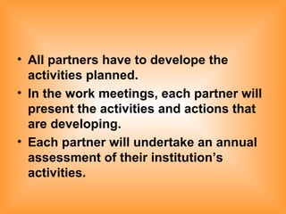 All partners have to develope the activities planned. In the work meetings, each partner will present the activities and actions that are developing. Each partner will undertake an annual assessment of their institution’s activities. 