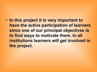 In this project it is very important to have the active participation of learners since one of our principal objectives is to find ways to motivate them. In all institutions learners will get involved in the project.   