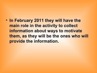 In February 2011 they will have the main role in the activity to collect information about ways to motivate them, as they will be the ones who will provide the information.   
