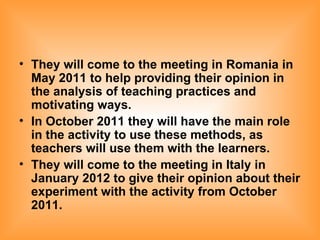 They will come to the meeting in Romania in May 2011 to help providing their opinion in the analysis of teaching practices and motivating ways. In October 2011 they will have the main role in the activity to use these methods, as teachers will use them with the learners.   They will come to the meeting in Italy in January 2012 to give their opinion about their experiment with the activity from October 2011.   