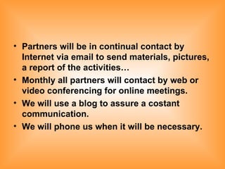 Partners will be in continual contact by Internet via email to send materials, pictures, a report of the activities… Monthly all partners will contact by web or video conferencing for online meetings. We will use a blog to assure a costant communication. We will phone us when it will be necessary. 