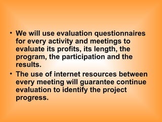 We will use evaluation questionnaires for every activity and meetings to evaluate its profits, its length, the program, the participation and the results. The use of internet resources between every meeting will guarantee continue evaluation to identify the project progress.   
