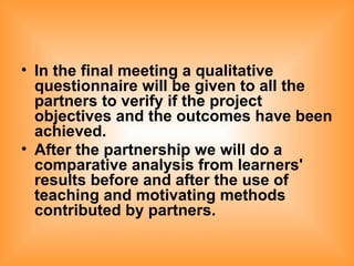 In the final meeting a qualitative questionnaire will be given to all the partners to verify if the project objectives and the outcomes have been achieved. After the partnership we will do a comparative analysis from learners' results before and after the use of teaching and motivating methods contributed by partners.   