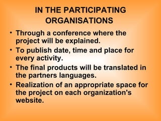 IN THE PARTICIPATING ORGANISATIONS   Through a conference where the project will be explained. To publish date, time and place for every activity. The final products will be translated in the partners languages. Realization of an appropriate space for the project on each organization's website.   