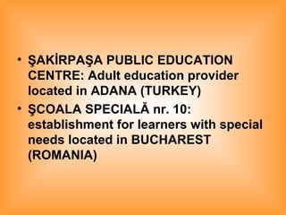 ŞAKİRPAŞA PUBLIC EDUCATION CENTRE: Adult education provider located in ADANA (TURKEY) ŞCOALA SPECIALĂ nr. 10: establishment for learners with special needs located in BUCHAREST (ROMANIA)   