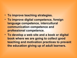 To  improve teaching strategies. To improve digital competence, foreign language competence, intercultural communication competence and professional competence. To develop a web site and a book or digital book where we are going to collect good teaching and motivation practices to prevent the education giving up of adult learners.   