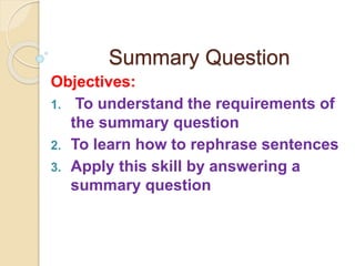 Summary Question
Objectives:
1. To understand the requirements of
the summary question
2. To learn how to rephrase sentences
3. Apply this skill by answering a
summary question
 