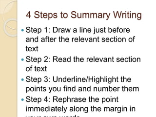 4 Steps to Summary Writing
 Step 1: Draw a line just before
and after the relevant section of
text
 Step 2: Read the relevant section
of text
 Step 3: Underline/Highlight the
points you find and number them
 Step 4: Rephrase the point
immediately along the margin in
 