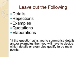 Leave out the Following
Details
Repetitions
Examples
Quotations
Elaborations
*If the question asks you to summarise details
and/or examples then you will have to decide
which details or examples qualify to be main
points.
 
