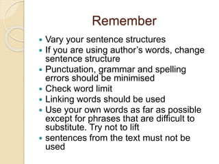 Remember
 Vary your sentence structures
 If you are using author’s words, change
sentence structure
 Punctuation, grammar and spelling
errors should be minimised
 Check word limit
 Linking words should be used
 Use your own words as far as possible
except for phrases that are difficult to
substitute. Try not to lift
 sentences from the text must not be
used
 