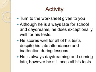 Activity
 Turn to the worksheet given to you
 Although he is always late for school
and daydreams, he does exceptionally
well for his tests.
 He scores well for all of his tests
despite his late attendance and
inattention during lessons.
 He is always daydreaming and coming
late, however he still aces all his tests.
 