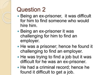 Question 2
 Being an ex-prisoner, it was difficult
for him to find someone who would
hire him.
 Being an ex-prisoner it was
challenging for him to find an
employer.
 He was a prisoner; hence he found it
challenging to find an employer.
 He was trying to find a job but it was
difficult for he was an ex-prisoner.
 He had a criminal record; hence he
found it difficult to get a job.
 