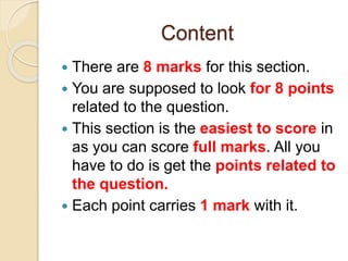 Content
 There are 8 marks for this section.
 You are supposed to look for 8 points
related to the question.
 This section is the easiest to score in
as you can score full marks. All you
have to do is get the points related to
the question.
 Each point carries 1 mark with it.
 