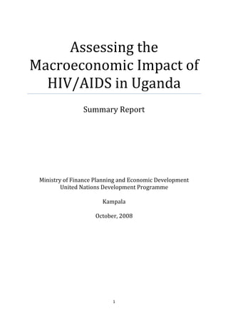 Assessing the
Macroeconomic Impact of
  HIV/AIDS in Uganda
                Summary Report




 Ministry of Finance Planning and Economic Development
         United Nations Development Programme

                       Kampala

                    October, 2008




                           1
 
