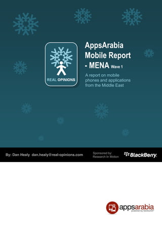 AppsArabia
                                                               Mobile Report
                                                               -­ MENA Wave 1
                                                               A report on mobile
                                                               phones and applications
                                                               from the Middle East




                              Sponsorship Opportunity &by:
                                              Sponsored
By: Dan Healy dan.healy@real-opinions.com     Research In Motion
                              SYNDICATED REPORT




 © Copyright Real Opinions Ltd 2011. Not to be reproduced or distributed without permission : inquiry@real-opinions.com
 