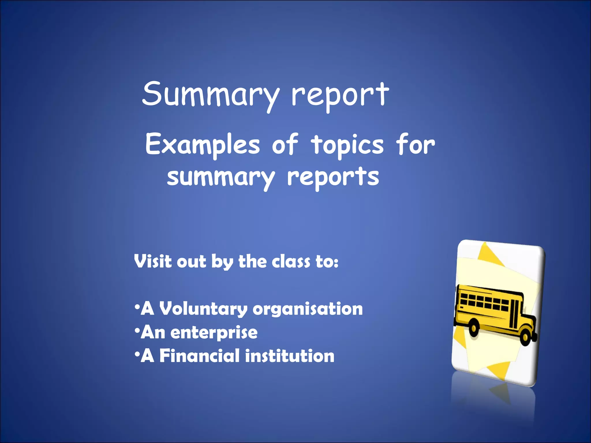 Summary report
Examples of topics for
summary reports
Visit out by the class to:
•A Voluntary organisation
•An enterprise
•A Financial institution