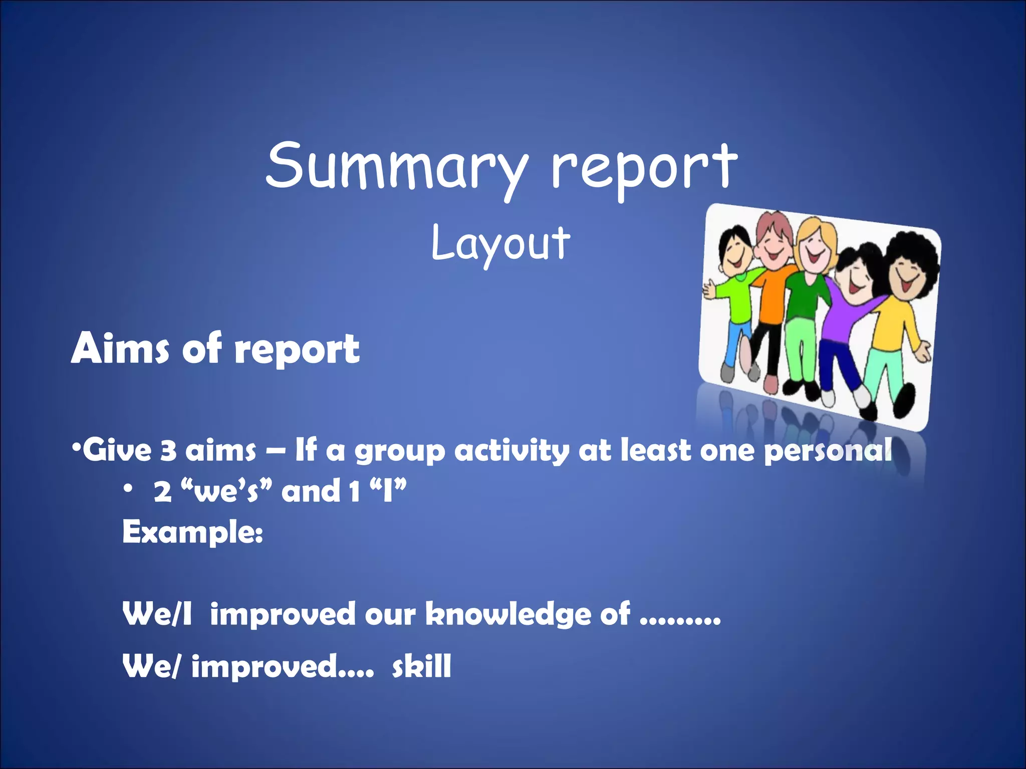Summary report
Layout
Aims of report
•Give 3 aims – If a group activity at least one personal
• 2 “we’s” and 1 “I”
Example:
We/I improved our knowledge of ………
We/ improved…. skill