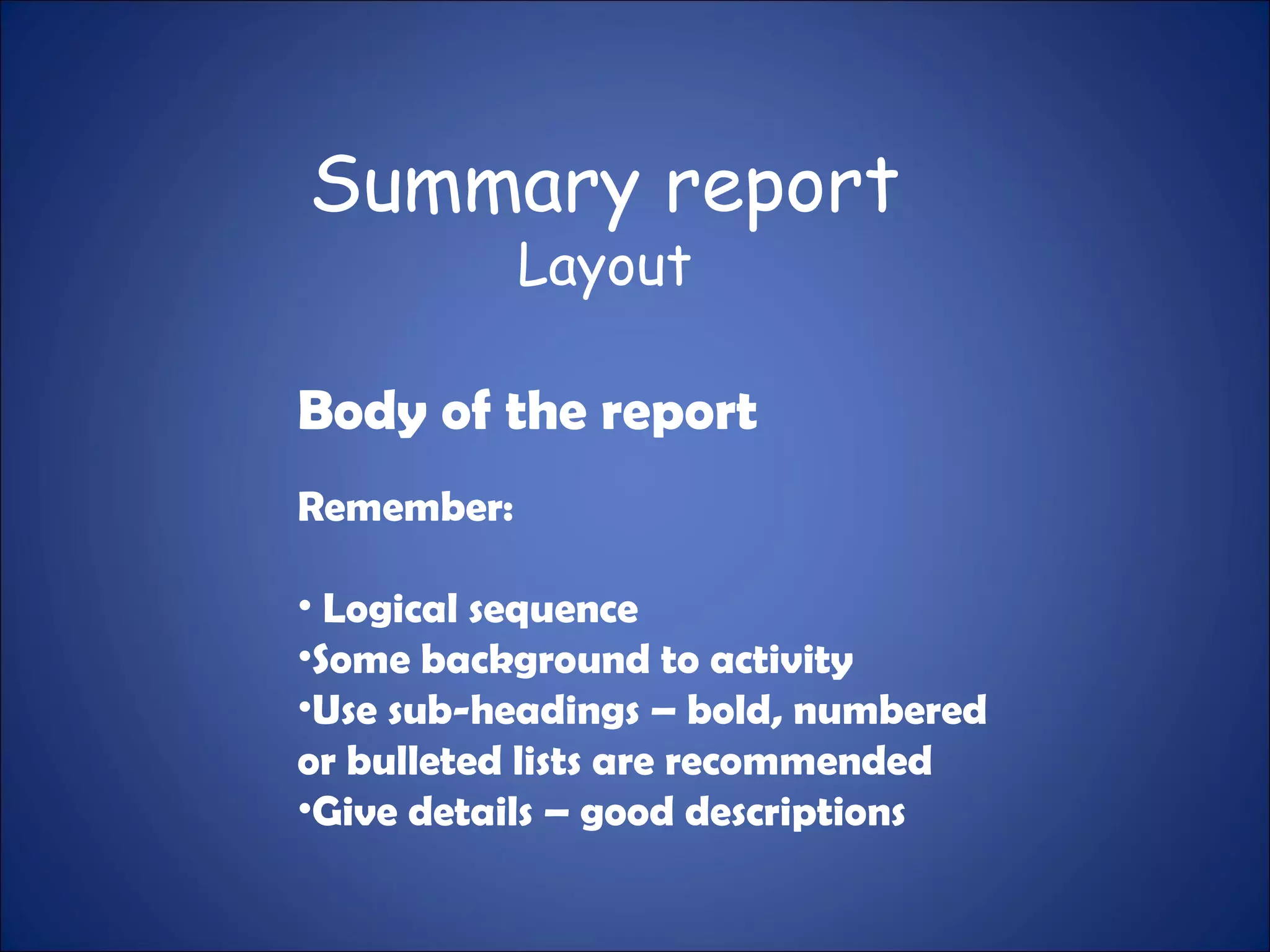 Summary report
Layout
Body of the report
Remember:
• Logical sequence
•Some background to activity
•Use sub-headings – bold, numbered
or bulleted lists are recommended
•Give details – good descriptions