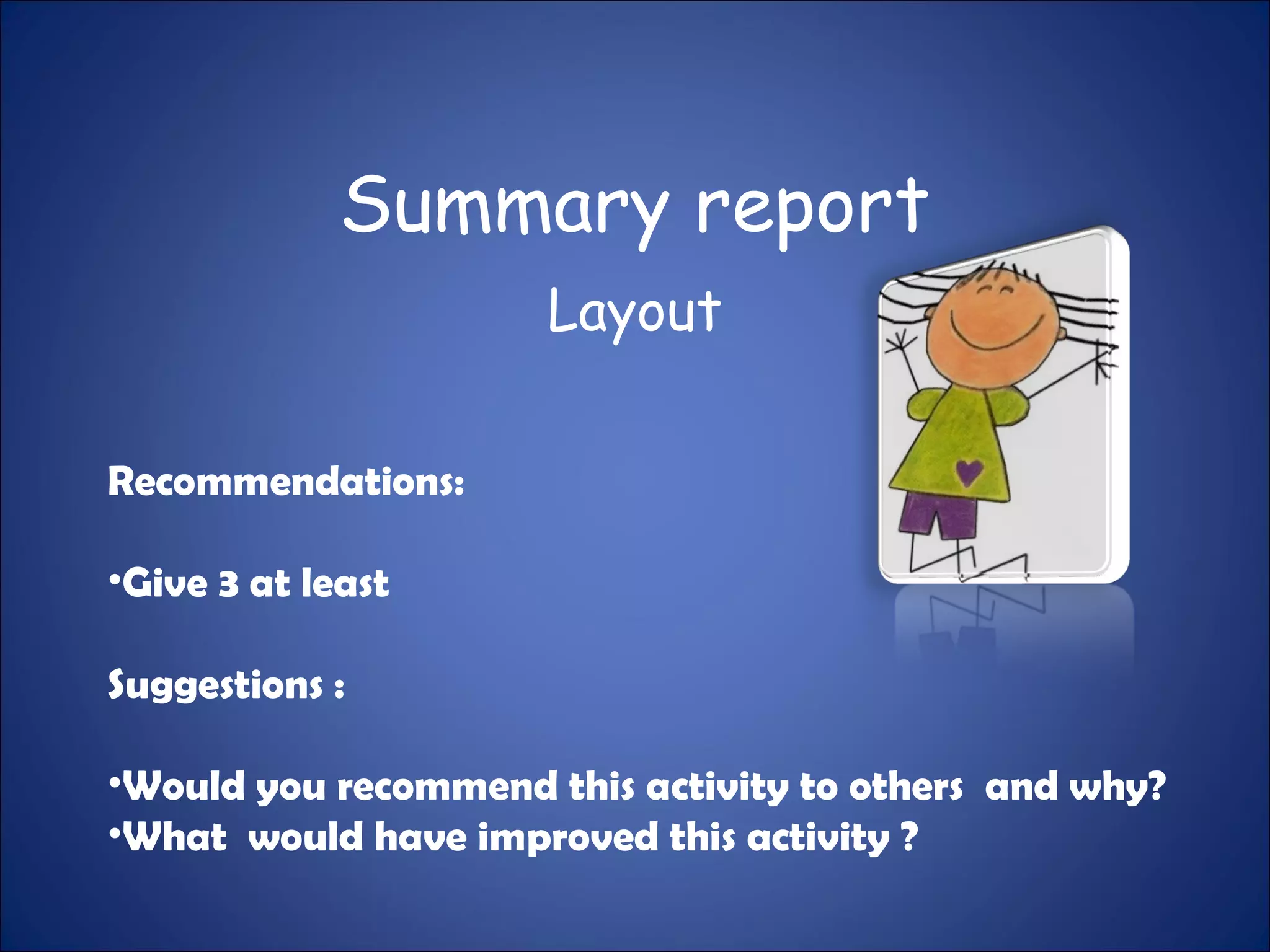Summary report
Layout
Recommendations:
•Give 3 at least
Suggestions :
•Would you recommend this activity to others and why?
•What would have improved this activity ?
