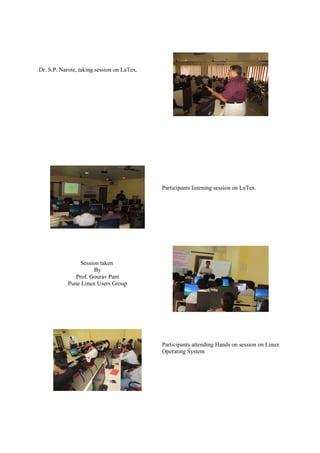 Dr. S.P. Narote, taking session on LaTex.




                                            Participants listening session on LaTex.




                 Session taken
                      By
               Prof. Gourav Pant
            Pune Linux Users Group




                                            Participants attending Hands on session on Linux
                                            Operating System
 