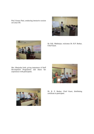 Prof. Gourav Pant, conducting interactive session
on Linux OS.




                                                    Dr. B.K. Mukherjee, welcomes Dr. R.P. Borkar,
                                                    Chief Guest.




Mrs. Manjusha Joshi, giving importance of Staff
Development Programmes and shares her
experiences with participants.




                                                    Dr. R. P. Borkar, Chief Guest, distributing
                                                    certificate to participant.
 