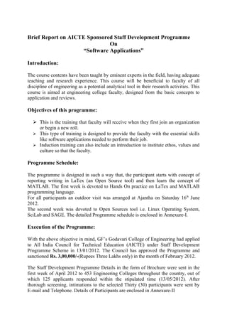 Brief Report on AICTE Sponsored Staff Development Programme
                               On
                     “Software Applications”

Introduction:

The course contents have been taught by eminent experts in the field, having adequate
teaching and research experience. This course will be beneficial to faculty of all
discipline of engineering as a potential analytical tool in their research activities. This
course is aimed at engineering college faculty, designed from the basic concepts to
application and reviews.

Objectives of this programme:

   This is the training that faculty will receive when they first join an organization
    or begin a new roll.
   This type of training is designed to provide the faculty with the essential skills
    like software applications needed to perform their job.
   Induction training can also include an introduction to institute ethos, values and
    culture so that the faculty.

Programme Schedule:

The programme is designed in such a way that, the participant starts with concept of
reporting writing in LaTex (an Open Source tool) and then learn the concept of
MATLAB. The first week is devoted to Hands On practice on LaTex and MATLAB
programming language.
For all participants an outdoor visit was arranged at Ajantha on Saturday 16th June
2012.
The second week was devoted to Open Sources tool i.e. Linux Operating System,
SciLab and SAGE. The detailed Programme schedule is enclosed in Annexure-I.

Execution of the Programme:

With the above objective in mind, GF’s Godavari College of Engineering had applied
to All India Council for Technical Education (AICTE) under Staff Development
Programme Scheme in 13/01/2012. The Council has approved the Programme and
sanctioned Rs. 3,00,000/-(Rupees Three Lakhs only) in the month of February 2012.

The Staff Development Programme Details in the form of Brochure were sent in the
first week of April 2012 to 453 Engineering Colleges throughout the country, out of
which 125 applicants responded within the stipulated time (13/05/2012). After
thorough screening, intimations to the selected Thirty (30) participants were sent by
E-mail and Telephone. Details of Participants are enclosed in Annexure-II
 