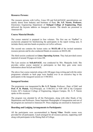 Resource Persons:

The resource persons with LaTex, Linux OS and SciLab/SAGE specializations are
mainly drawn from Industry and Institutes of Pune. Dr. S.P. Narote, Professor,
Electronics Engineering Department of Sinhgad College of Engineering, Pune
delivered the keynote address on Inaugural session. The details are presented in
Annexure-III.

Course Material Details:

The course material is prepared in four volumes. The first one on “LaTex” is
exclusively prepared for familiarizing the participants in the report writing area. It
includes theory and also hands on practice on LaTex software.

The second one contains the lecture notes on MATLAB of the invited outstation
resource persons and he also conducted Hands on sessions on MATLAB.

The third session conducted on Linux Operating System. They had provided course
material of around 30 pages on Linux OS.

The Last session on SciLab/SAGE, was conducted by Mrs. Manjusha Joshi. She
provides online course material to participants so that they gain some more
information about SciLab and SAGE.

The above four course materials along with 100 pages long writing pad with the entire
programme schedule as back page were handed over in an executive bag to the
participants in the inaugural session on 11/06/2012.

Inaugural Session:

The programme was inaugurated by Dr. S. P. Narote, Professor , Dept. of E&C and
Prof. P. B. Phalak, Vice-Principal, on 11/06/2012 at 9.00 AM in the Computer
Centre, GF’s Godavari College of Engineering, Jalgaon Campus. Dr. S. P. Narote
spoke on this occasion.

The program was attended by all the Participants, along with other Heads of the
Departments and Professors. Some Important Photographs of inauguration and rest of
the program are enclosed in Annexure-IV. Press clippings are enclosed in Annexure-V

Boarding and Lodging Arrangements to Participants:

All the participants were accommodated in Neeraj Vihar. Double rooms were
provided for all participants. Lunch arranged for all resource persons, supporting staff
along with participants in the Dining Hall of College.
 