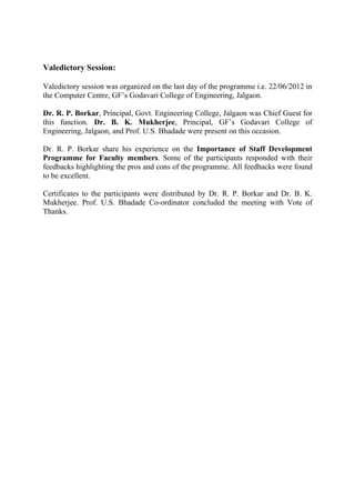 Valedictory Session:

Valedictory session was organized on the last day of the programme i.e. 22/06/2012 in
the Computer Centre, GF’s Godavari College of Engineering, Jalgaon.

Dr. R. P. Borkar, Principal, Govt. Engineering College, Jalgaon was Chief Guest for
this function. Dr. B. K. Mukherjee, Principal, GF’s Godavari College of
Engineering, Jalgaon, and Prof. U.S. Bhadade were present on this occasion.

Dr. R. P. Borkar share his experience on the Importance of Staff Development
Programme for Faculty members. Some of the participants responded with their
feedbacks highlighting the pros and cons of the programme. All feedbacks were found
to be excellent.

Certificates to the participants were distributed by Dr. R. P. Borkar and Dr. B. K.
Mukherjee. Prof. U.S. Bhadade Co-ordinator concluded the meeting with Vote of
Thanks.
 