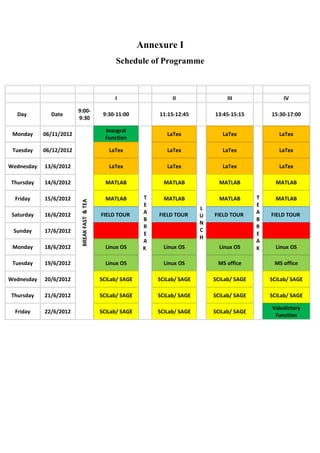 Annexure I
                                                  Schedule of Programme



                                                  I                   II                 III                IV

                         9:00-
   Day        Date                            9:30-11:00         11:15-12:45        13:45-15:15        15:30-17:00
                         9:30

                                               Inaugral
 Monday     06/11/2012                                              LaTex              LaTex              LaTex
                                               Function

 Tuesday    06/12/2012                          LaTex               LaTex              LaTex              LaTex

Wednesday   13/6/2012                           LaTex               LaTex              LaTex              LaTex

Thursday    14/6/2012                          MATLAB              MATLAB             MATLAB             MATLAB

  Friday    15/6/2012                          MATLAB        T     MATLAB             MATLAB       T     MATLAB
                          BREAK FAST & TEA




                                                             E                                     E
                                                                                L
 Saturday   16/6/2012                        FIELD TOUR      A   FIELD TOUR         FIELD TOUR     A   FIELD TOUR
                                                                                U
                                                             B                                     B
                                                                                N
                                                             R                                     R
 Sunday     17/6/2012                                                           C
                                                             E                                     E
                                                                                H
                                                             A                                     A
 Monday     18/6/2012                          Linux OS      K     Linux OS           Linux OS     K     Linux OS

 Tuesday    19/6/2012                          Linux OS            Linux OS          MS office          MS office

Wednesday   20/6/2012                        SCiLab/ SAGE        SCiLab/ SAGE       SCiLab/ SAGE       SCiLab/ SAGE

Thursday    21/6/2012                        SCiLab/ SAGE        SCiLab/ SAGE       SCiLab/ SAGE       SCiLab/ SAGE

                                                                                                       Valedictory
  Friday    22/6/2012                        SCiLab/ SAGE        SCiLab/ SAGE       SCiLab/ SAGE
                                                                                                        Function
 