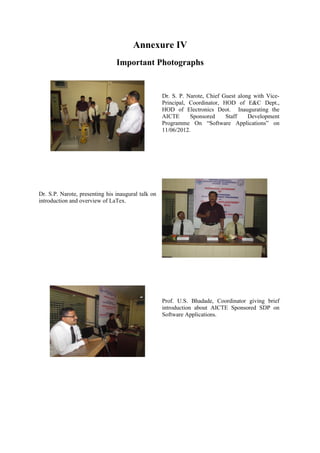 Annexure IV
                                Important Photographs


                                                    Dr. S. P. Narote, Chief Guest along with Vice-
                                                    Principal, Coordinator, HOD of E&C Dept.,
                                                    HOD of Electronics Deot. Inaugurating the
                                                    AICTE      Sponsored     Staff    Development
                                                    Programme On “Software Applications” on
                                                    11/06/2012.




Dr. S.P. Narote, presenting his inaugural talk on
introduction and overview of LaTex.




                                                    Prof. U.S. Bhadade, Coordinator giving brief
                                                    introduction about AICTE Sponsored SDP on
                                                    Software Applications.
 