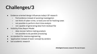 Challenges/3
●

●

●
●
●

Evidence-oriented design influences today’s DF research
○ find evidence instead of assisting investigation
○ not think of cyber-crime, i.e tools are not for hacking cases
○ not possible to perform short-time analysis
○ not capable of generating data from residual file
Visibility,Filter,Report Model
○ data recover before making analysis
○ not possible to do parallel processing
no standard for reverse engineering
‘application instead of tools’ concept by vendors
lost academic research
2010,Digital forensics research: The next 10 years

 