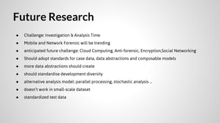 Future Research
●

Challenge: Investigation & Analysis Time

●

Mobile and Network Forensic will be trending

●

anticipated future challenge: Cloud Computing, Anti-forensic, Encryption,Social Networking

●

Should adopt standards for case data, data abstractions and composable models

●

more data abstractions should create

●

should standardise development diversity

●

alternative analysis model: parallel processing, stochastic analysis ...

●

doesn’t work in small-scale dataset

●

standardized test data

 