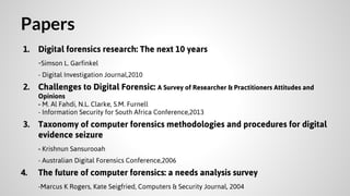 Papers
1. Digital forensics research: The next 10 years
-Simson L. Garfinkel
- Digital Investigation Journal,2010

2. Challenges to Digital Forensic: A Survey of Researcher & Practitioners Attitudes and
Opinions
- M. Al Fahdi, N.L. Clarke, S.M. Furnell
- Information Security for South Africa Conference,2013

3. Taxonomy of computer forensics methodologies and procedures for digital
evidence seizure
- Krishnun Sansurooah
- Australian Digital Forensics Conference,2006

4.

The future of computer forensics: a needs analysis survey
-Marcus K Rogers, Kate Seigfried, Computers & Security Journal, 2004

 