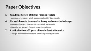Paper Objectives
5.

An Ad Hoc Review of Digital Forensic Models
- summary of 15 papers which represents about DF data models

6.

Network forensic frameworks: Survey and research challenges
-overview of network forensic field on tools & frameworks
-also point out Network Forensic research challenge

7.

A critical review of 7 years of Mobile Device Forensics
- through review of mobile device forensic by mobile platforms

 