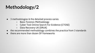 Methodology/2
●

●
●

3 methodologies & the detailed process varies
○ Basic Forensic Methodology
○ Cyber Tool Online Search For Evidence (CTOSE)
○ Data Recovery UK (DRUK)
the recommended methodology combines the practice from 3 standards
there are more than dozen DF frameworks

 