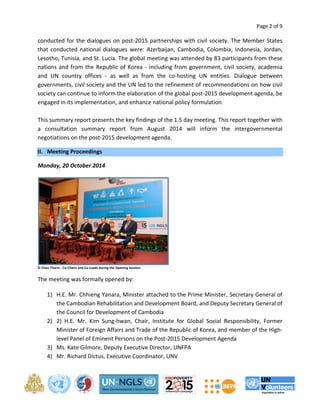 Page 2 of 9 
conducted for the dialogues on post-2015 partnerships with civil society. The Member States 
that conducted national dialogues were: Azerbaijan, Cambodia, Colombia, Indonesia, Jordan, 
Lesotho, Tunisia, and St. Lucia. The global meeting was attended by 83 participants from these 
nations and from the Republic of Korea - including from government, civil society, academia 
and UN country offices - as well as from the co-hosting UN entities. Dialogue between 
governments, civil society and the UN led to the refinement of recommendations on how civil 
society can continue to inform the elaboration of the global post-2015 development agenda, be 
engaged in its implementation, and enhance national policy formulation. 
This summary report presents the key findings of the 1.5 day meeting. This report together with 
a consultation summary report from August 2014 will inform the intergovernmental 
negotiations on the post-2015 development agenda. 
II. Meeting Proceedings 
Monday, 20 October 2014 
© Chan Tharin - Co-Chairs and Co-Leads during the Opening Session 
The meeting was formally opened by: 
1) H.E. Mr. Chhieng Yanara, Minister attached to the Prime Minister, Secretary General of 
the Cambodian Rehabilitation and Development Board, and Deputy Secretary General of 
the Council for Development of Cambodia 
2) 2) H.E. Mr. Kim Sung-hwan, Chair, Institute for Global Social Responsibility, Former 
Minister of Foreign Affairs and Trade of the Republic of Korea, and member of the High-level 
Panel of Eminent Persons on the Post-2015 Development Agenda 
3) Ms. Kate Gilmore, Deputy Executive Director, UNFPA 
4) Mr. Richard Dictus, Executive Coordinator, UNV 
 