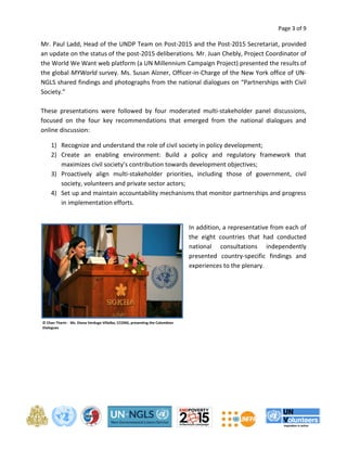 Page 3 of 9 
Mr. Paul Ladd, Head of the UNDP Team on Post-2015 and the Post-2015 Secretariat, provided 
an update on the status of the post-2015 deliberations. Mr. Juan Chebly, Project Coordinator of 
the World We Want web platform (a UN Millennium Campaign Project) presented the results of 
the global MYWorld survey. Ms. Susan Alzner, Officer-in-Charge of the New York office of UN-NGLS 
shared findings and photographs from the national dialogues on “Partnerships with Civil 
Society.” 
These presentations were followed by four moderated multi-stakeholder panel discussions, 
focused on the four key recommendations that emerged from the national dialogues and 
online discussion: 
1) Recognize and understand the role of civil society in policy development; 
2) Create an enabling environment: Build a policy and regulatory framework that 
maximizes civil society’s contribution towards development objectives; 
3) Proactively align multi-stakeholder priorities, including those of government, civil 
society, volunteers and private sector actors; 
4) Set up and maintain accountability mechanisms that monitor partnerships and progress 
in implementation efforts. 
In addition, a representative from each of 
the eight countries that had conducted 
national consultations independently 
presented country-specific findings and 
experiences to the plenary. 
© Chan Tharin - Ms. Diana Verdugo Villalba, CCONG, presenting the Colombian 
Dialogues 
 