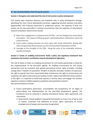 Page 4 of 9 
III. Key recommendations from the panel sessions 
Session 1: Recognize and understand the role of civil society in policy development 
Civil society plays important advocacy and mediation roles in policy development through: 
identifying the most critical development priorities, suggesting practical solutions and policy 
opportunities, and critiquing impractical or problematic policies. The expertise of local civil 
society can be more grounded in national circumstances than the expertise of international 
research institutions. Governments should: 
1) Move from engagement to empowerment of CSOs - not just dialogue but actual policy 
formulation - this requires shifting of power and breaking down institutional, social and 
cultural barriers. 
2) Ensure policy making processes are more open with timely information sharing with 
CSOs and guarantee that processes are free of harassment/ intimidation of CSOs. 
3) Leverage on the strengths of the CSOs - being the voice of the vulnerable, inclusion, 
equality and equity 
Session 2: Create an enabling environment: Build a policy and regulatory framework that 
maximizes civil society’s contribution towards development objectives; 
The role of States to foster an enabling environment for civil society partnership is critical for 
the implementation of the post-2015 agenda. An enabling environment for civil society 
partnership must be consistent with agreed international human rights principles, including 
among others: freedom of association, freedom of peaceful assembly, freedom of expression, 
the right to operate free from unwarranted State interference, the right to communicate and 
cooperate, the right to seek and secure funding. Further, States must fulfil their duty to protect. 
In this light, it is important to build local capacity in priority areas, and engage civil society’s 
capacity to produce credible analytical, qualitative and quantitative research. 
Key recommendations include: 
1) Ensure participatory governance, accountability and transparency for all stages of 
policy-making and implementation for the post-2015 development agenda. The 
framework must be anchored in existing international human rights agreements and 
instruments. 
 Governments should establish institutional frameworks to ensure rule of law as well 
as respect, protection and fulfillment of human rights, particularly to ensure 
empowerment of people who have been marginalized. 
 
