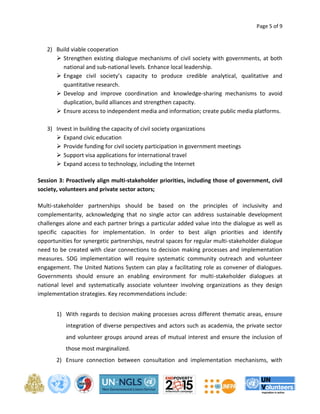 Page 5 of 9 
2) Build viable cooperation 
 Strengthen existing dialogue mechanisms of civil society with governments, at both 
national and sub-national levels. Enhance local leadership. 
 Engage civil society’s capacity to produce credible analytical, qualitative and 
quantitative research. 
 Develop and improve coordination and knowledge-sharing mechanisms to avoid 
duplication, build alliances and strengthen capacity. 
 Ensure access to independent media and information; create public media platforms. 
3) Invest in building the capacity of civil society organizations 
 Expand civic education 
 Provide funding for civil society participation in government meetings 
 Support visa applications for international travel 
 Expand access to technology, including the Internet 
Session 3: Proactively align multi-stakeholder priorities, including those of government, civil 
society, volunteers and private sector actors; 
Multi-stakeholder partnerships should be based on the principles of inclusivity and 
complementarity, acknowledging that no single actor can address sustainable development 
challenges alone and each partner brings a particular added value into the dialogue as well as 
specific capacities for implementation. In order to best align priorities and identify 
opportunities for synergetic partnerships, neutral spaces for regular multi-stakeholder dialogue 
need to be created with clear connections to decision making processes and implementation 
measures. SDG implementation will require systematic community outreach and volunteer 
engagement. The United Nations System can play a facilitating role as convener of dialogues. 
Governments should ensure an enabling environment for multi-stakeholder dialogues at 
national level and systematically associate volunteer involving organizations as they design 
implementation strategies. Key recommendations include: 
1) With regards to decision making processes across different thematic areas, ensure 
integration of diverse perspectives and actors such as academia, the private sector 
and volunteer groups around areas of mutual interest and ensure the inclusion of 
those most marginalized. 
2) Ensure connection between consultation and implementation mechanisms, with 
 
