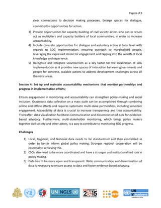 Page 6 of 9 
clear connections to decision making processes. Enlarge spaces for dialogue, 
connected to opportunities for action. 
3) Provide opportunities for capacity building of civil society actors who can in return 
act as multipliers and capacity builders of local communities, in order to increase 
accountability. 
4) Include concrete opportunities for dialogue and voluntary action at local level with 
regards to SDG implementation, ensuring outreach to marginalized people, 
leveraging the expressed desire for engagement and tapping into the wealth of local 
knowledge and experience. 
5) Recognize and integrate volunteerism as a key factor for the localization of SDG 
implementation as it provides new spaces of interaction between governments and 
people for concrete, scalable actions to address development challenges across all 
thematic areas. 
Session 4: Set up and maintain accountability mechanisms that monitor partnerships and 
progress in implementation efforts; 
Citizen engagement in monitoring and accountability can strengthen policy-making and social 
inclusion. Grassroots data collection on a mass scale can be accomplished through combining 
online and offline efforts and requires systematic multi-stake partnerships, including volunteer 
engagement. Accessibility of data is crucial to increase transparency and thus accountability. 
Thereafter, data visualization facilitates communication and dissemination of data for evidence-based 
advocacy. Furthermore, multi-stakeholder monitoring, which brings policy makers 
together civil society and other actors, is a way to contribute to monitoring SDG progress. 
Challenges 
1) Local, Regional, and National data needs to be standardized and then centralized in 
order to better inform global policy making. Stronger regional cooperation will be 
essential to achieving this. 
2) CSOs also need to be more coordinated and have a stronger and institutionalized role in 
policy making. 
3) Data has to be more open and transparent. Wide communication and dissemination of 
data is necessary to ensure access to data and foster evidence-based advocacy. 
 