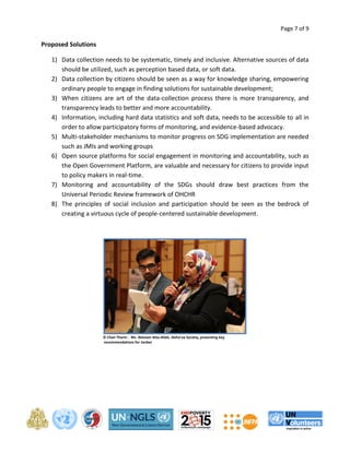 Page 7 of 9 
Proposed Solutions 
1) Data collection needs to be systematic, timely and inclusive. Alternative sources of data 
should be utilized, such as perception based data, or soft data. 
2) Data collection by citizens should be seen as a way for knowledge sharing, empowering 
ordinary people to engage in finding solutions for sustainable development; 
3) When citizens are art of the data-collection process there is more transparency, and 
transparency leads to better and more accountability. 
4) Information, including hard data statistics and soft data, needs to be accessible to all in 
order to allow participatory forms of monitoring, and evidence-based advocacy. 
5) Multi-stakeholder mechanisms to monitor progress on SDG implementation are needed 
such as JMIs and working groups 
6) Open source platforms for social engagement in monitoring and accountability, such as 
the Open Government Platform, are valuable and necessary for citizens to provide input 
to policy makers in real-time. 
7) Monitoring and accountability of the SDGs should draw best practices from the 
Universal Periodic Review framework of OHCHR 
8) The principles of social inclusion and participation should be seen as the bedrock of 
creating a virtuous cycle of people-centered sustainable development. 
© Chan Tharin - Ms. Ibtesam Atta-Allah, Alsho'aa Society, presenting key 
recommendations for Jordan 
 