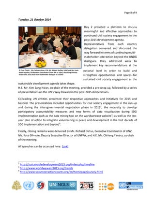 Page 8 of 9 
Tuesday, 21 October 2014 
Day 2 provided a platform to discuss 
meaningful and effective approaches to 
continued civil society engagement in the 
post-2015 development agenda. 
Representatives from each country 
delegation convened and discussed the 
way forward in terms of continuing multi-stakeholder 
interaction beyond the UNDG 
dialogues. They addressed ways to 
implement key recommendations at the 
national level in order to build and 
strengthen opportunities and spaces for 
sustained civil society engagement as the 
sustainable development agenda takes shape. 
H.E. Mr. Kim Sung-hwan, co-chair of the meeting, provided a pre-wrap up, followed by a series 
of presentations on the UN’s Way forward in the post-2015 deliberations. 
Co-leading UN entities presented their respective approaches and initiatives for 2015 and 
beyond. The presentations included opportunities for civil society engagement in the run-up 
and during the inter-governmental negotiation phase in 20152; the necessity to develop 
participatory accountability measures and new forms of data visualization during SDG 
implementation such as the data mining tool on the worldwewant website3; as well as the ten-year 
plan of action to integrate volunteering in peace and development in the first decade of 
SDG implementation and beyond4. 
Finally, closing remarks were delivered by Mr. Richard Dictus, Executive Coordinator of UNV, 
Ms. Kate Gilmore, Deputy Executive Director of UNFPA, and H.E. Mr. Chhieng Yanara, co-chair 
of the meeting. 
All speeches can be accessed here: [Link] 
2 http://sustainabledevelopment2015.org/index.php/timeline 
3 http://www.worldwewant2015.org/trends 
4 http://www.volunteeractioncounts.org/en/homepage/survey.html 
© Chan Tharin - Ms. Selloane Jone, LCN, Mr. Mojela Mafike, LIRAC and Ms. Karla 
Robin Hershey, UN Resident Coordinator (from left to right), discussing the way 
forward for post-2015 multi-stakeholder dialogue in Lesotho 
 