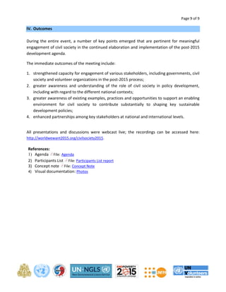 Page 9 of 9 
IV. Outcomes 
During the entire event, a number of key points emerged that are pertinent for meaningful 
engagement of civil society in the continued elaboration and implementation of the post-2015 
development agenda. 
The immediate outcomes of the meeting include: 
1. strengthened capacity for engagement of various stakeholders, including governments, civil 
society and volunteer organizations in the post-2015 process; 
2. greater awareness and understanding of the role of civil society in policy development, 
including with regard to the different national contexts; 
3. greater awareness of existing examples, practices and opportunities to support an enabling 
environment for civil society to contribute substantially to shaping key sustainable 
development policies; 
4. enhanced partnerships among key stakeholders at national and international levels. 
All presentations and discussions were webcast live; the recordings can be accessed here: 
http://worldwewant2015.org/civilsociety2015. 
References: 
1) Agenda File: Agenda 
2) Participants List File: Participants List report 
3) Concept note File: Concept Note 
4) Visual documentation: Photos 
