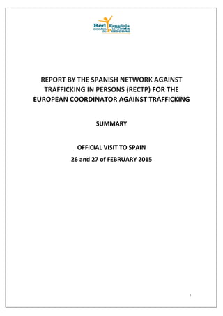 1
REPORT BY THE SPANISH NETWORK AGAINST
TRAFFICKING IN PERSONS (RECTP) FOR THE
EUROPEAN COORDINATOR AGAINST TRAFFICKING
SUMMARY
OFFICIAL VISIT TO SPAIN
26 and 27 of FEBRUARY 2015
 