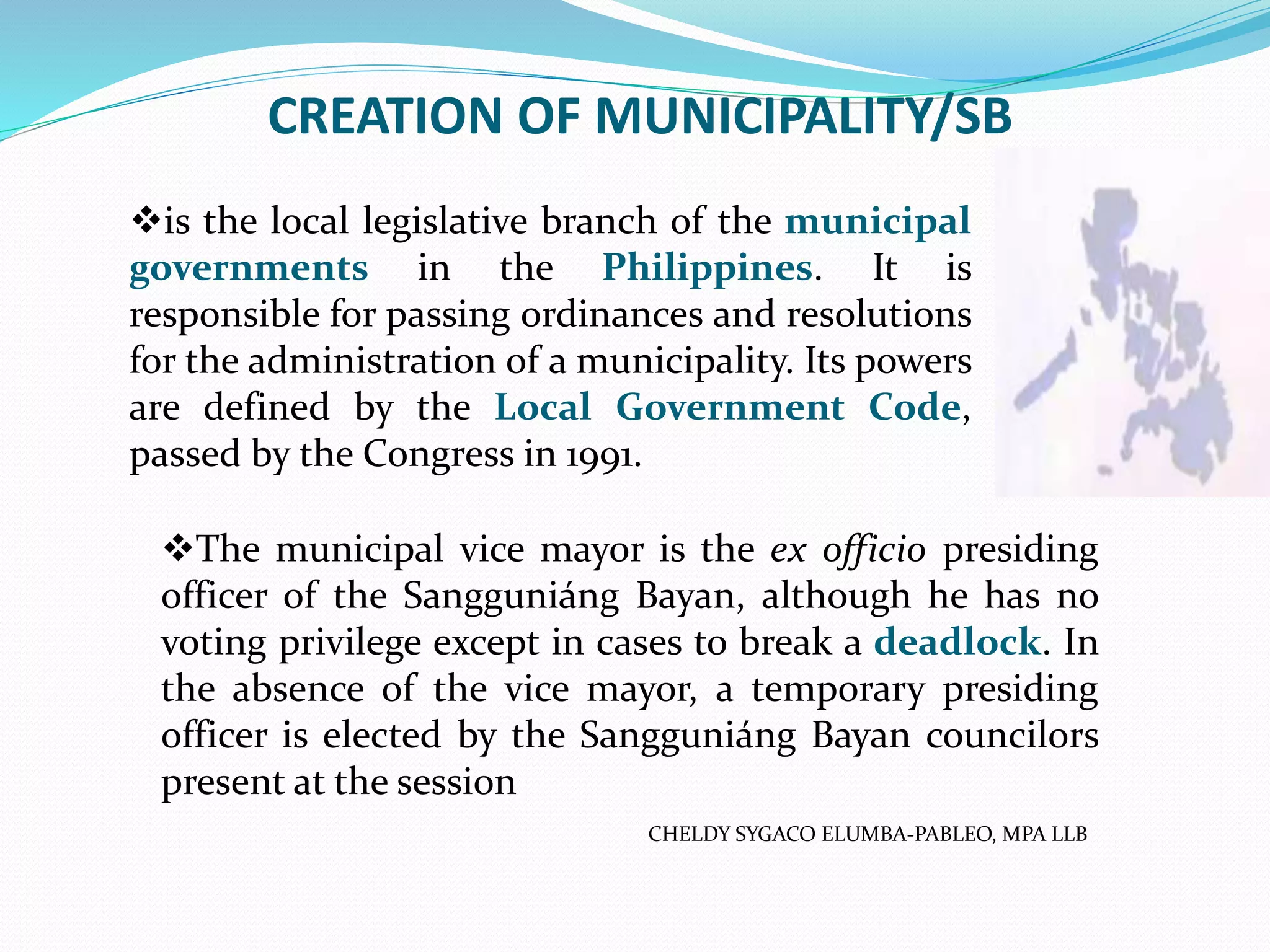 CREATION OF MUNICIPALITY/SB
is the local legislative branch of the municipal
governments in the Philippines. It is
responsible for passing ordinances and resolutions
for the administration of a municipality. Its powers
are defined by the Local Government Code,
passed by the Congress in 1991.
The municipal vice mayor is the ex officio presiding
officer of the Sangguniáng Bayan, although he has no
voting privilege except in cases to break a deadlock. In
the absence of the vice mayor, a temporary presiding
officer is elected by the Sangguniáng Bayan councilors
present at the session
CHELDY SYGACO ELUMBA-PABLEO, MPA LLB
 